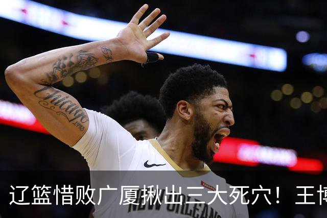 辽篮惜败广厦揪出三大死穴！王博把他们研究透了：直接打回原形了？
